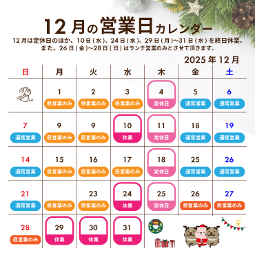 2025年12月の営業カレンダー:12月は定休日のほか、10日(水)と24日(水)、29日(月)〜31日(水)を終日休業させて頂きます。また、26日(金)〜28日(日)はランチ営業のみとさせて頂きます。