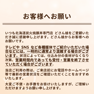 どさん娘からお客様へお願い:各種媒体でご紹介いただいた場合など一時的に通常より混雑する場合は、食材がなくなり次第、営業時間内であっても受付・営業を終了させていただく場合がございます。ご来店前にお電話やホームページ等で最新の営業状況をご確認いただくことをおすすめいたします。