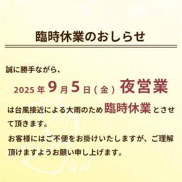 2025年9月5日(金)夜営業の臨時休業のおしらせ:誠に勝手ながら、2025年9月5日(金)の夜営業は、台風接近による大雨のため臨時休業とさせて頂きます。