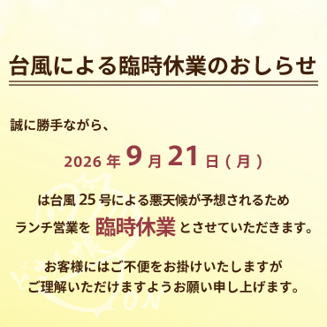2026年9月21日台風による臨時休業のおしらせ:2026年9月21日(月)は台風25号による悪天候が予想されるため、ランチ営業を臨時休業とさせていただきます。